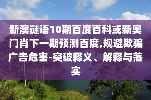新澳谜语10期百度百科或新奥门肖下一期预测百度,规避欺骗广告危害-突破释义、解释与落实