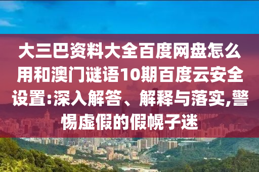 大三巴资料大全百度网盘怎么用和澳门谜语10期百度云安全设置:深入解答、解释与落实,警惕虚假的假幌子迷