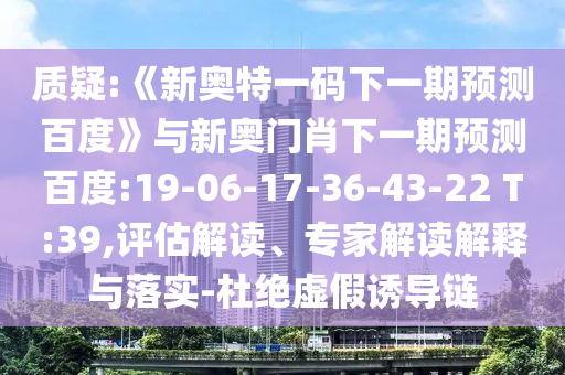 质疑:《新奥特一码下一期预测百度》与新奥门肖下一期预测百度:19-06-17-36-43-22 T:39,评估解读、专家解读解释与落实-杜绝虚假诱导链