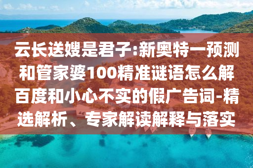 云长送嫂是君子:新奥特一预测和管家婆100精准谜语怎么解百度和小心不实的假广告词-精选解析、专家解读解释与落实