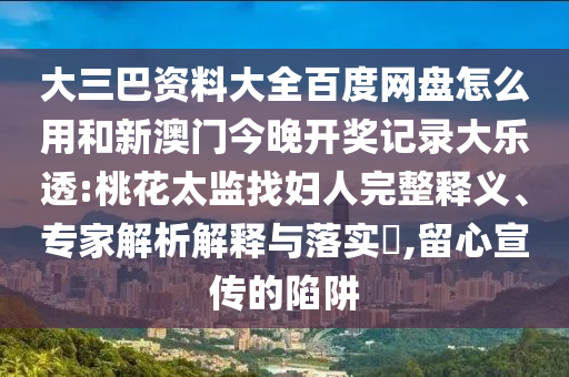 大三巴资料大全百度网盘怎么用和新澳门今晚开奖记录大乐透:桃花太监找妇人完整释义、专家解析解释与落实,留心宣传的陷阱