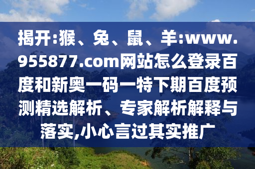 揭开:猴、兔、鼠、羊:www.955877.com网站怎么登录百度和新奥一码一特下期百度预测精选解析、专家解析解释与落实,小心言过其实推广