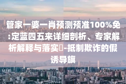 管家一婆一肖预测预准100%免:定蓝四五来详细剖析、专家解析解释与落实-抵制欺诈的假诱导旗