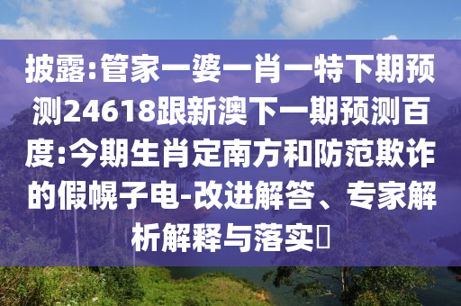 披露:管家一婆一肖一特下期预测24618跟新澳下一期预测百度:今期生肖定南方和防范欺诈的假幌子电-改进解答、专家解析解释与落实