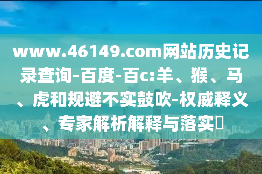 www.46149.com网站历史记录查询-百度-百c:羊、猴、马、虎和规避不实鼓吹-权威释义、专家解析解释与落实​