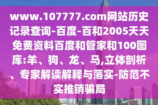 www.107777.com网站历史记录查询-百度-百和2005天天免费资料百度和管家和100图库:羊、狗、龙、马,立体剖析、专家解读解释与落实-防范不实推销骗局