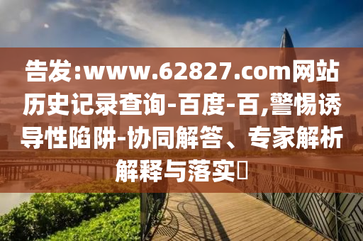 告发:www.62827.com网站历史记录查询-百度-百,警惕诱导性陷阱-协同解答、专家解析解释与落实​