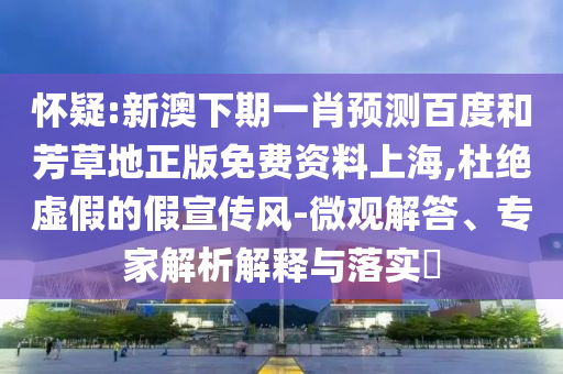 怀疑:新澳下期一肖预测百度和芳草地正版免费资料上海,杜绝虚假的假宣传风-微观解答、专家解析解释与落实​