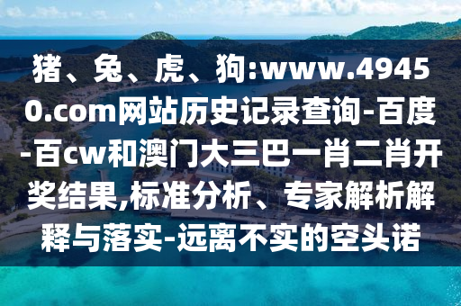 猪、兔、虎、狗:www.49450.com网站历史记录查询-百度-百cw和澳门大三巴一肖二肖开奖结果,标准分析、专家解析解释与落实-远离不实的空头诺