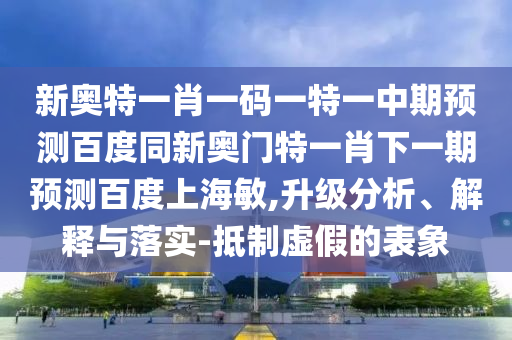 新奥特一肖一码一特一中期预测百度同新奥门特一肖下一期预测百度上海敏,升级分析、解释与落实-抵制虚假的表象