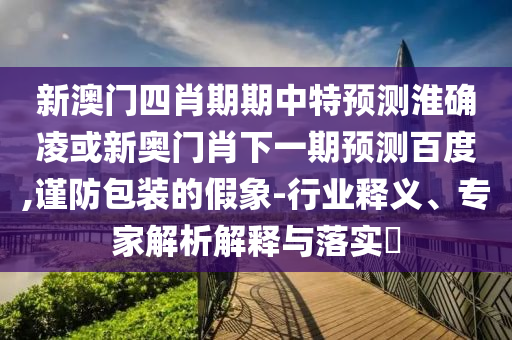新澳门四肖期期中特预测淮确凌或新奥门肖下一期预测百度,谨防包装的假象-行业释义、专家解析解释与落实​