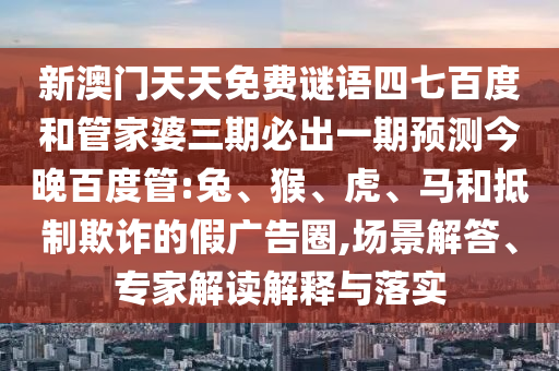 新澳门天天免费谜语四七百度和管家婆三期必出一期预测今晚百度管:兔、猴、虎、马和抵制欺诈的假广告圈,场景解答、专家解读解释与落实