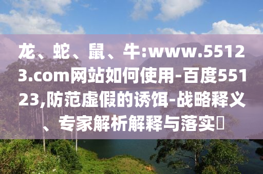 龙、蛇、鼠、牛:www.55123.com网站如何使用-百度55123,防范虚假的诱饵-战略释义、专家解析解释与落实​