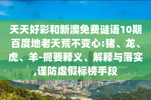 天天好彩和新澳免费谜语10期百度地老天荒不变心:猪、龙、虎、羊-扼要释义、解释与落实,谨防虚假标榜手段