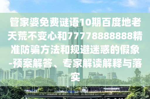管家婆免费谜语10期百度地老天荒不变心和77778888888精准防骗方法和规避迷惑的假象-预案解答、专家解读解释与落实