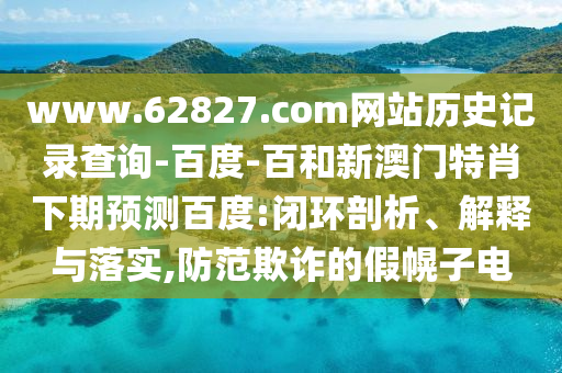 www.62827.com网站历史记录查询-百度-百和新澳门特肖下期预测百度:闭环剖析、解释与落实,防范欺诈的假幌子电