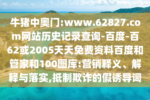 牛猪中奥门:www.62827.com网站历史记录查询-百度-百62或2005天天免费资料百度和管家和100图库:营销释义、解释与落实,抵制欺诈的假诱导词