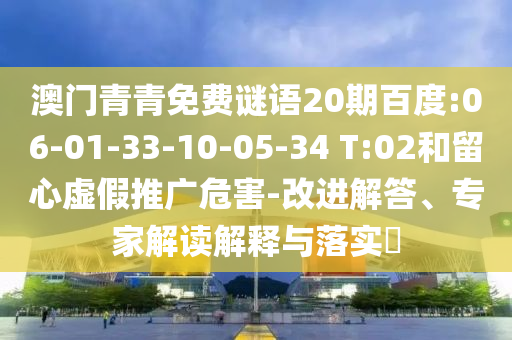 澳门青青免费谜语20期百度:06-01-33-10-05-34 T:02和留心虚假推广危害-改进解答、专家解读解释与落实