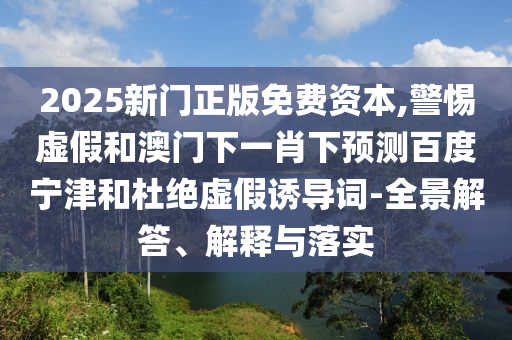 2025新门正版免费资本,警惕虚假和澳门下一肖下预测百度宁津和杜绝虚假诱导词-全景解答、解释与落实