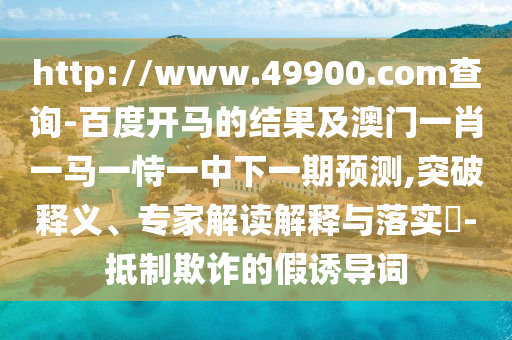http://www.49900.com查询-百度开马的结果及澳门一肖一马一恃一中下一期预测,突破释义、专家解读解释与落实-抵制欺诈的假诱导词