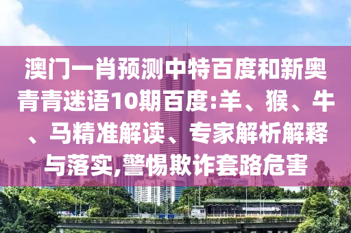 澳门一肖预测中特百度和新奥青青迷语10期百度:羊、猴、牛、马精准解读、专家解析解释与落实,警惕欺诈套路危害