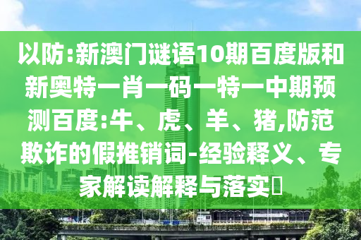 以防:新澳门谜语10期百度版和新奥特一肖一码一特一中期预测百度:牛、虎、羊、猪,防范欺诈的假推销词-经验释义、专家解读解释与落实​