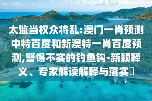 太监当权众将乱:澳门一肖预测中特百度和新澳特一肖百度预测,警惕不实的钓鱼钩-新颖释义、专家解读解释与落实​
