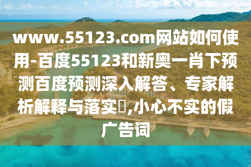 www.55123.com网站如何使用-百度55123和新奥一肖下预测百度预测深入解答、专家解析解释与落实​,小心不实的假广告词