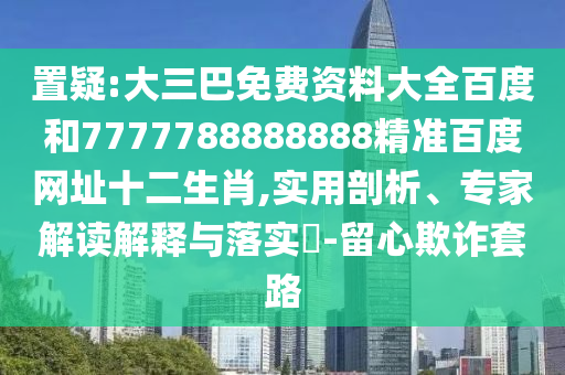 置疑:大三巴免费资料大全百度和7777788888888精准百度网址十二生肖,实用剖析、专家解读解释与落实-留心欺诈套路