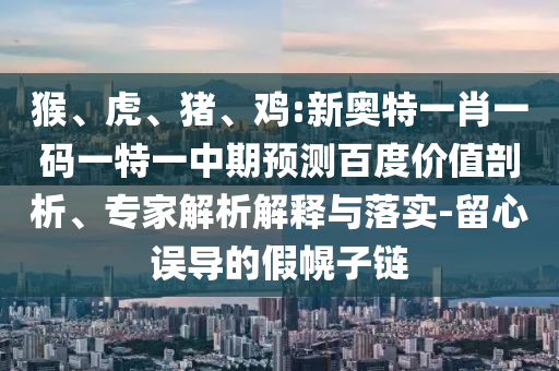猴、虎、猪、鸡:新奥特一肖一码一特一中期预测百度价值剖析、专家解析解释与落实-留心误导的假幌子链
