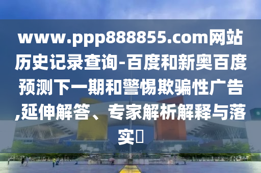www.ppp888855.com网站历史记录查询-百度和新奥百度预测下一期和警惕欺骗性广告,延伸解答、专家解析解释与落实