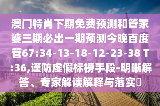 澳门特肖下期免费预测和管家婆三期必出一期预测今晚百度管67:34-13-18-12-23-38 T:36,谨防虚假标榜手段-明晰解答、专家解读解释与落实
