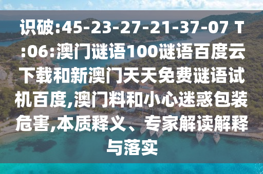 识破:45-23-27-21-37-07 T:06:澳门谜语100谜语百度云下载和新澳门天天免费谜语试机百度,澳门料和小心迷惑包装危害,本质释义、专家解读解释与落实