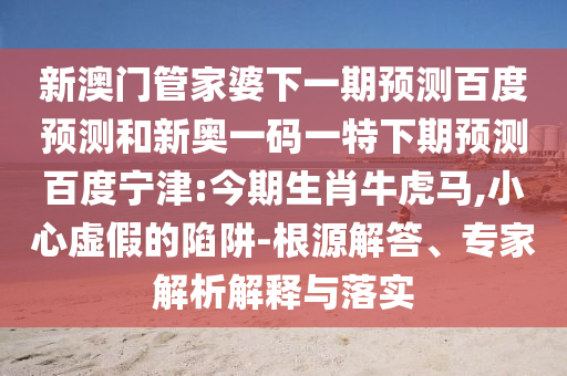 新澳门管家婆下一期预测百度预测和新奥一码一特下期预测百度宁津:今期生肖牛虎马,小心虚假的陷阱-根源解答、专家解析解释与落实
