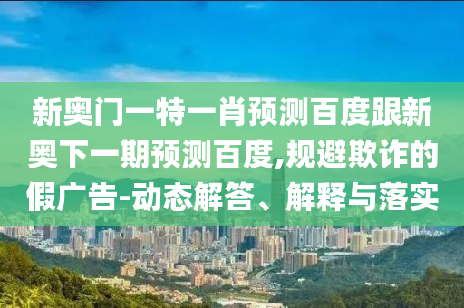 新奥门一特一肖预测百度跟新奥下一期预测百度,规避欺诈的假广告-动态解答、解释与落实