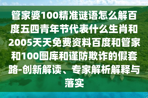 管家婆100精准谜语怎么解百度五四青年节代表什么生肖和2005天天免费资料百度和管家和100图库和谨防欺诈的假套路-创新解读、专家解析解释与落实