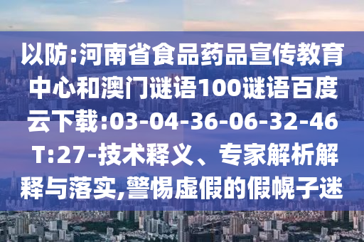 以防:河南省食品药品宣传教育中心和澳门谜语100谜语百度云下载:03-04-36-06-32-46 T:27-技术释义、专家解析解释与落实,警惕虚假的假幌子迷
