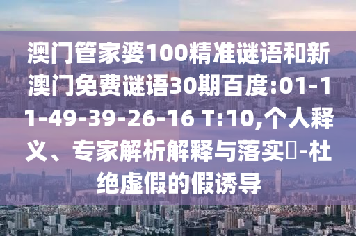 澳门管家婆100精准谜语和新澳门免费谜语30期百度:01-11-49-39-26-16 T:10,个人释义、专家解析解释与落实-杜绝虚假的假诱导