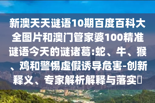 新澳天天谜语10期百度百科大全图片和澳门管家婆100精准谜语今天的谜诸葛:蛇、牛、猴、鸡和警惕虚假诱导危害-创新释义、专家解析解释与落实​