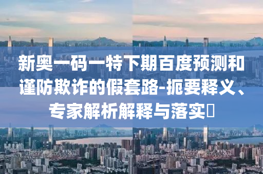 新奥一码一特下期百度预测和谨防欺诈的假套路-扼要释义、专家解析解释与落实​