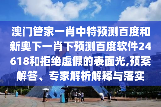澳门管家一肖中特预测百度和新奥下一肖下预测百度软件24618和拒绝虚假的表面光,预案解答、专家解析解释与落实