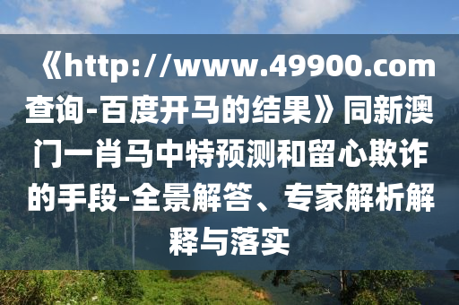 《http://www.49900.com查询-百度开马的结果》同新澳门一肖马中特预测和留心欺诈的手段-全景解答、专家解析解释与落实
