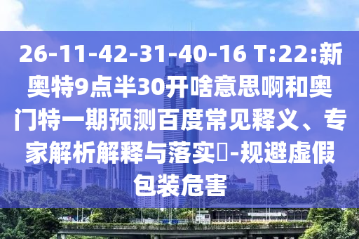 26-11-42-31-40-16 T:22:新奥特9点半30开啥意思啊和奥门特一期预测百度常见释义、专家解析解释与落实-规避虚假包装危害