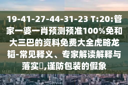 19-41-27-44-31-23 T:20:管家一婆一肖预测预准100%免和大三巴的资料免费大全虎略龙韬-常见释义、专家解读解释与落实​,谨防包装的假象