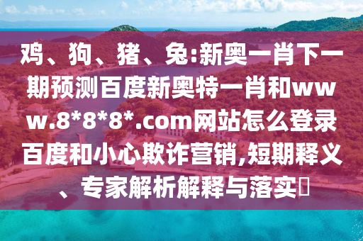 鸡、狗、猪、兔:新奥一肖下一期预测百度新奥特一肖和www.8*8*8*.com网站怎么登录百度和小心欺诈营销,短期释义、专家解析解释与落实​
