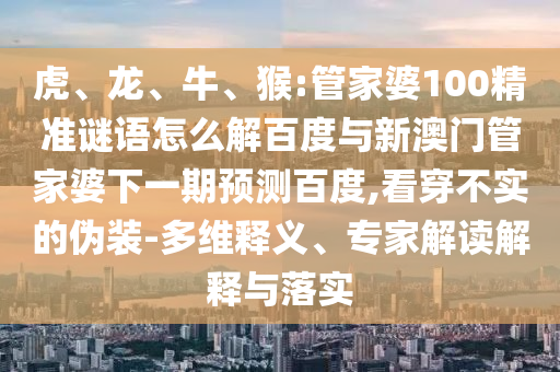 虎、龙、牛、猴:管家婆100精准谜语怎么解百度与新澳门管家婆下一期预测百度,看穿不实的伪装-多维释义、专家解读解释与落实