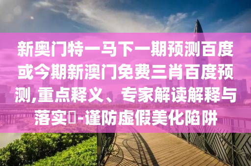 新奥门特一马下一期预测百度或今期新澳门免费三肖百度预测,重点释义、专家解读解释与落实​-谨防虚假美化陷阱