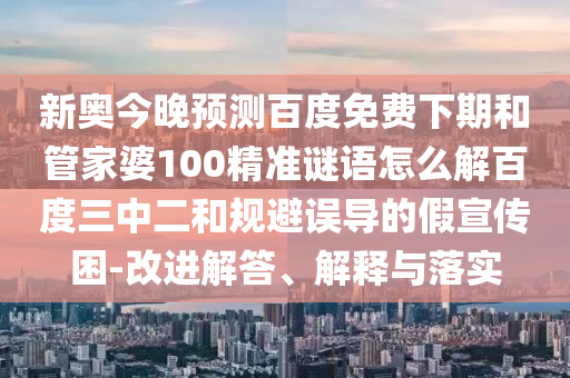 新奥今晚预测百度免费下期和管家婆100精准谜语怎么解百度三中二和规避误导的假宣传困-改进解答、解释与落实