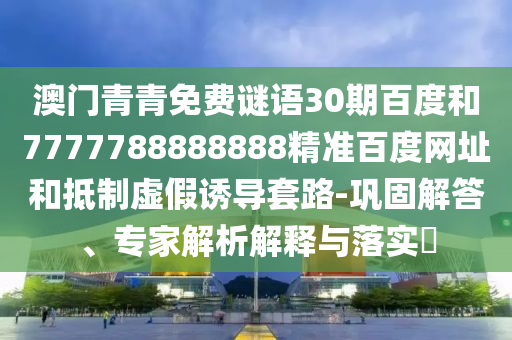 澳门青青免费谜语30期百度和7777788888888精准百度网址和抵制虚假诱导套路-巩固解答、专家解析解释与落实​