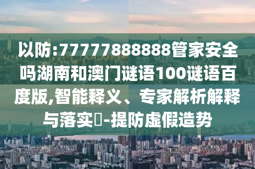 以防:77777888888管家安全吗湖南和澳门谜语100谜语百度版,智能释义、专家解析解释与落实-提防虚假造势
